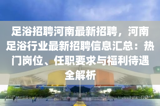 足浴(yu)招(zhao)聘河(he)南(nan)最新招聘(pin)，河南(nan)足(zu)浴(yu)行(xing)業最(zui)新招聘信(xin)息(xi)滙總(zong)：熱門(men)崗位、任職(zhi)要求與福利(li)待遇全(quan)解(jie)析(xi)