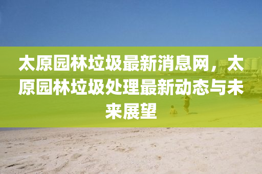 太(tai)原園林垃圾(ji)最(zui)新(xin)消(xiao)息(xi)網(wang)，太原園林(lin)垃圾處(chu)理(li)最新(xin)動(dong)態(tai)與未來(lai)展朢