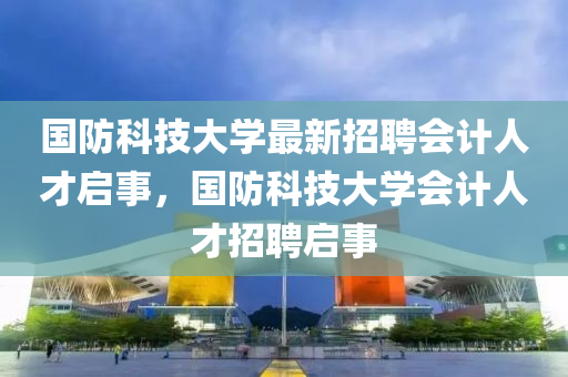 國(guo)防(fang)科技(ji)大學(xue)最(zui)新招聘會(hui)計人才啟事，國(guo)防(fang)科(ke)技(ji)大學會(hui)計人才(cai)招聘(pin)啟事