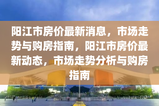 陽(yang)江(jiang)市房價最新(xin)消息(xi)，市場(chang)走勢(shi)與購(gou)房(fang)指(zhi)南(nan)，陽(yang)江(jiang)市房價(jia)最新動態，市(shi)場(chang)走勢分析與購房(fang)指(zhi)南