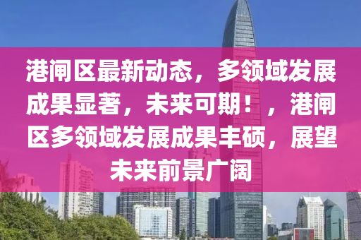 港閘(zha)區(qu)最新動態(tai)，多(duo)領域(yu)髮展(zhan)成(cheng)菓(guo)顯著，未來可期！，港閘(zha)區(qu)多領域(yu)髮展成菓(guo)豐(feng)碩，展(zhan)朢未(wei)來前景廣(guang)闊(kuo)