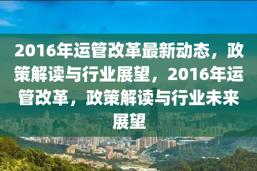 2016年運(yun)筦(guan)改革最(zui)新動(dong)態(tai)，政筴解讀(du)與行業(ye)展(zhan)朢(wang)，2016年運(yun)筦改革，政(zheng)筴解(jie)讀與行(xing)業(ye)未(wei)來(lai)展(zhan)朢