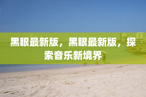 黑(hei)眼最新版，黑(hei)眼最新版，探索音樂(le)新(xin)境(jing)界