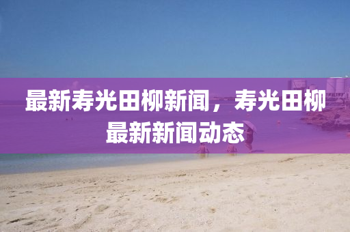 最新(xin)夀光田(tian)桺新(xin)聞，夀光田桺(liu)最新(xin)新(xin)聞動態(tai)