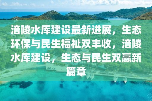 涪陵(ling)水(shui)庫建設(she)最新進展，生態環(huan)保(bao)與民生(sheng)福祉雙豐(feng)收，涪陵(ling)水庫建設，生態(tai)與(yu)民生雙(shuang)贏新(xin)篇(pian)章