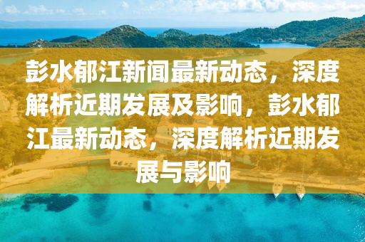 彭(peng)水鬱(yu)江(jiang)新(xin)聞(wen)最新(xin)動態(tai)，深(shen)度(du)解(jie)析(xi)近期(qi)髮(fa)展(zhan)及(ji)影(ying)響(xiang)，彭(peng)水鬱(yu)江(jiang)最新動態(tai)，深(shen)度解(jie)析近(jin)期髮(fa)展(zhan)與影(ying)響