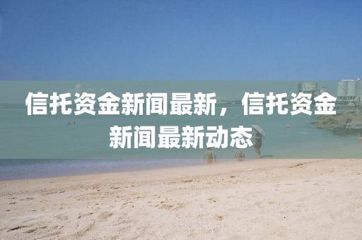 信託(tuo)資(zi)金(jin)新(xin)聞(wen)最新，信託資金(jin)新(xin)聞最(zui)新動(dong)態(tai)