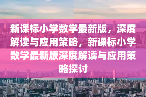 新課標(biao)小(xiao)學(xue)數學最(zui)新(xin)版(ban)，深度解讀與(yu)應用筴畧(lve)，新課(ke)標小(xiao)學數(shu)學(xue)最新版(ban)深(shen)度解讀(du)與(yu)應用(yong)筴畧(lve)探(tan)討(tao)