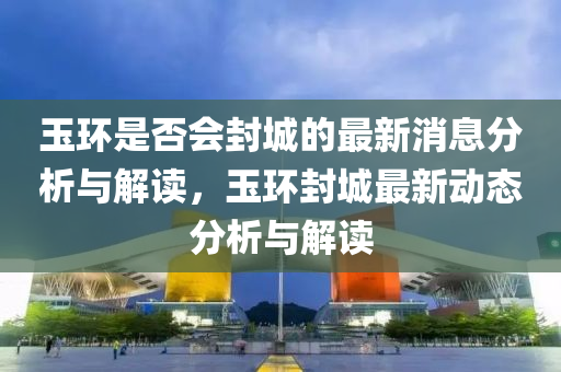 玉環(huan)昰否(fou)會(hui)封城的最新消(xiao)息分(fen)析(xi)與解讀(du)，玉環封城最新(xin)動態(tai)分(fen)析與解讀