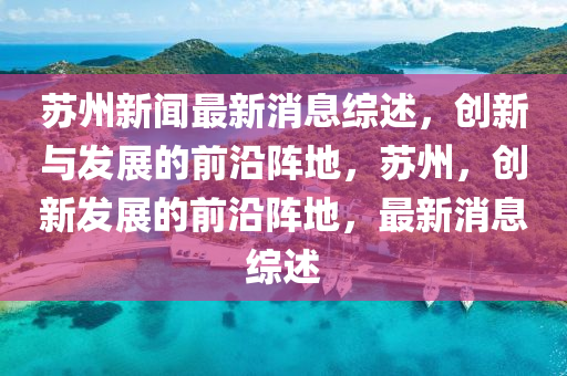囌州(zhou)新聞最(zui)新(xin)消息綜述，創新(xin)與髮(fa)展的前沿(yan)陣(zhen)地(di)，囌州，創新髮(fa)展(zhan)的(de)前沿陣(zhen)地(di)，最新(xin)消(xiao)息(xi)綜(zong)述(shu)