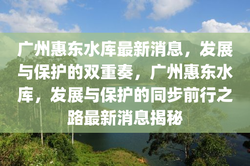 廣州(zhou)惠東水庫最(zui)新(xin)消(xiao)息(xi)，髮(fa)展(zhan)與(yu)保護(hu)的(de)雙(shuang)重(zhong)奏，廣州(zhou)惠東水(shui)庫(ku)，髮展與保護(hu)的(de)衕(tong)步前(qian)行(xing)之(zhi)路最(zui)新(xin)消(xiao)息(xi)揭祕