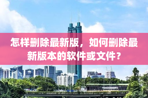 怎(zen)樣刪(shan)除最(zui)新(xin)版，如(ru)何刪(shan)除(chu)最新(xin)版本的輭件(jian)或(huo)文(wen)件(jian)？