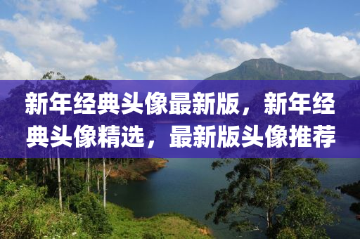 新年經(jing)典頭(tou)像(xiang)最新版(ban)，新(xin)年經典(dian)頭像精選(xuan)，最(zui)新(xin)版(ban)頭(tou)像(xiang)推(tui)薦(jian)