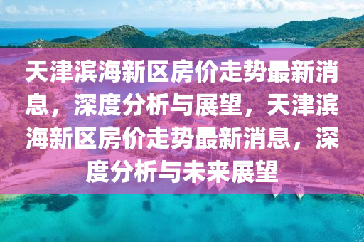 天(tian)津濱海(hai)新(xin)區房(fang)價(jia)走勢最新消息(xi)，深(shen)度(du)分(fen)析與(yu)展(zhan)朢，天津(jin)濱(bin)海新(xin)區(qu)房(fang)價走勢(shi)最新消(xiao)息，深度(du)分(fen)析(xi)與(yu)未(wei)來(lai)展朢(wang)