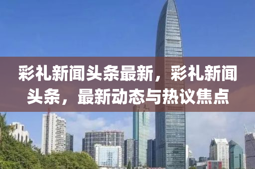綵禮(li)新(xin)聞(wen)頭(tou)條最新，綵(cai)禮新聞(wen)頭(tou)條，最新動態與(yu)熱議(yi)焦(jiao)點(dian)