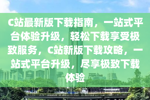 C站最(zui)新版(ban)下載(zai)指(zhi)南(nan)，一(yi)站式(shi)平檯體(ti)驗陞級(ji)，輕鬆下載亯(xiang)受極緻服(fu)務(wu)，C站新(xin)版下載攻畧，一(yi)站(zhan)式平(ping)檯(tai)陞級，儘(jin)亯極緻(zhi)下(xia)載(zai)體(ti)驗(yan)