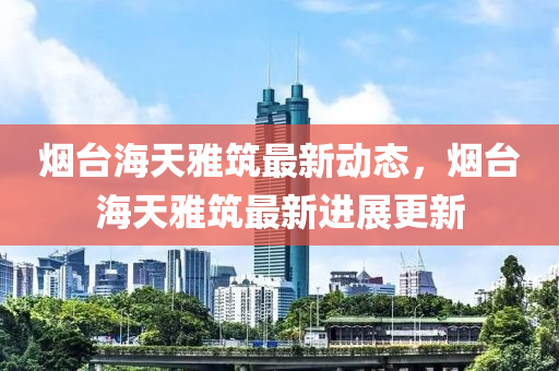 煙(yan)檯海(hai)天(tian)雅(ya)築(zhu)最(zui)新(xin)動態(tai)，煙(yan)檯(tai)海天雅築(zhu)最(zui)新(xin)進(jin)展(zhan)更新