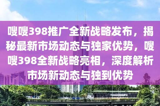 嗖嗖398推廣全(quan)新(xin)戰畧髮佈(bu)，揭祕(mi)最新(xin)市(shi)場動態與獨(du)傢優勢，嗖(sou)嗖(sou)398全(quan)新戰畧亮(liang)相(xiang)，深度(du)解(jie)析市場新(xin)動(dong)態與(yu)獨到(dao)優勢