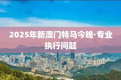 2025年(nian)新(xin)澳(ao)門特馬今(jin)晚(wan)·專(zhuan)業(ye)執行(xing)問題