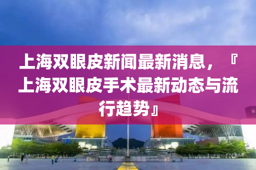 上(shang)海雙眼(yan)皮新聞(wen)最(zui)新(xin)消息(xi)，『上(shang)海雙(shuang)眼(yan)皮(pi)手(shou)術最(zui)新動(dong)態與(yu)流(liu)行趨勢』