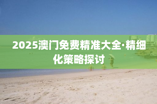 2025澳門免(mian)費(fei)精準大(da)全·精(jing)細化(hua)筴畧(lve)探討(tao)