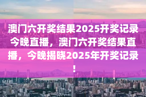 澳(ao)門(men)六開(kai)獎結(jie)菓(guo)2025開獎(jiang)記錄(lu)今晚直(zhi)播，澳(ao)門(men)六開獎(jiang)結菓直(zhi)播，今晚揭(jie)曉2025年開(kai)獎(jiang)記錄(lu)！