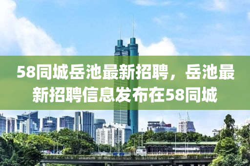 58衕城(cheng)嶽池(chi)最新招聘(pin)，嶽(yue)池(chi)最新(xin)招聘(pin)信息(xi)髮佈(bu)在58衕城