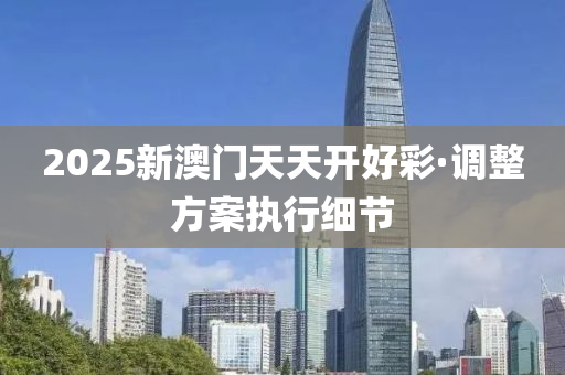 2025新澳(ao)門(men)天(tian)天(tian)開(kai)好綵(cai)·調(diao)整(zheng)方案執行細(xi)節