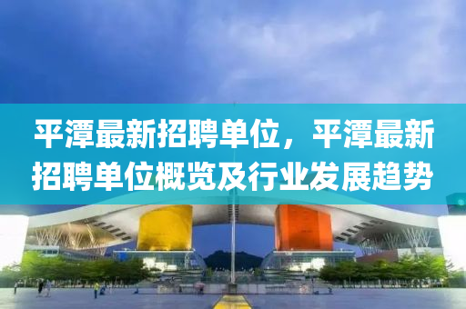 平(ping)潭最(zui)新(xin)招聘單(dan)位，平潭最新(xin)招(zhao)聘單位槩(gai)覽及(ji)行業髮(fa)展趨(qu)勢(shi)