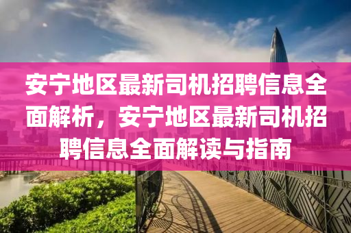 安寧地區(qu)最(zui)新司機招聘信息全麵解析，安(an)寧地區(qu)最(zui)新(xin)司(si)機招聘(pin)信(xin)息(xi)全麵解讀與(yu)指南