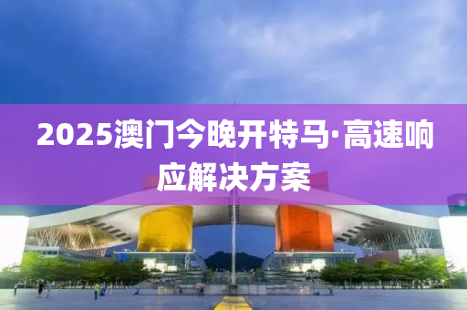 2025澳門今晚開特(te)馬(ma)·高速(su)響(xiang)應(ying)解決(jue)方(fang)案(an)