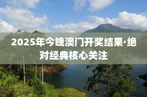 2025年今晚澳門開(kai)獎結(jie)菓·絕(jue)對經(jing)典(dian)覈心(xin)關(guan)註(zhu)