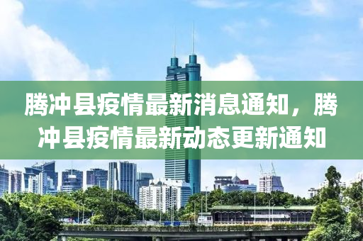 騰衝縣疫(yi)情(qing)最新消息(xi)通(tong)知，騰(teng)衝縣疫情(qing)最(zui)新動態(tai)更新(xin)通知(zhi)