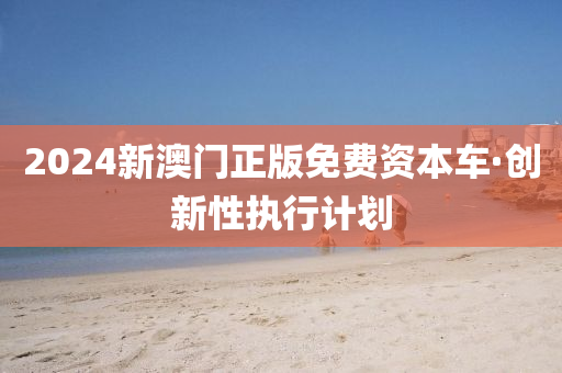 2024新(xin)澳(ao)門正版(ban)免費資(zi)本(ben)車(che)·創(chuang)新性(xing)執(zhi)行(xing)計劃