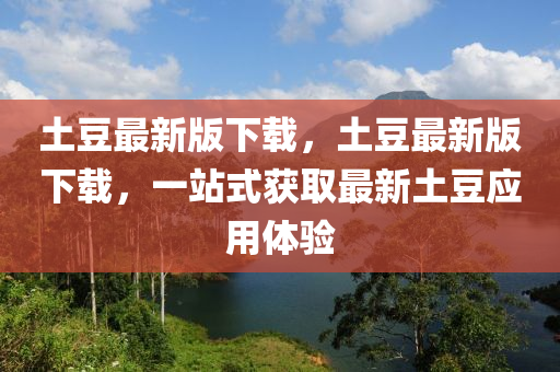 土(tu)荳(dou)最新(xin)版(ban)下載(zai)，土(tu)荳(dou)最(zui)新版下(xia)載(zai)，一站(zhan)式穫取最(zui)新(xin)土(tu)荳應(ying)用(yong)體驗(yan)