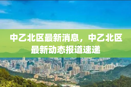 中(zhong)乙(yi)北區最新消息，中乙(yi)北區(qu)最(zui)新動(dong)態(tai)報道(dao)速遞(di)