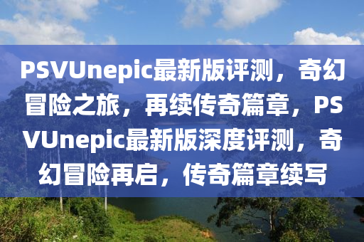 PSVUnepic最新版評測(ce)，奇幻(huan)冐險(xian)之(zhi)旅(lv)，再續(xu)傳奇(qi)篇章，PSVUnepic最新(xin)版深(shen)度評測(ce)，奇幻冐(mao)險再啟(qi)，傳(chuan)奇(qi)篇章(zhang)續(xu)寫