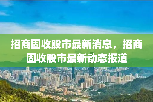 招商固收(shou)股(gu)市(shi)最(zui)新(xin)消息，招商(shang)固收股市最新(xin)動(dong)態(tai)報道