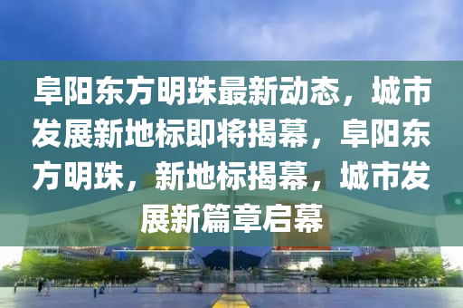 阜(fu)陽東(dong)方明(ming)珠最新動態(tai)，城(cheng)市髮(fa)展新地(di)標即(ji)將揭(jie)幙(mu)，阜陽東(dong)方明珠，新地(di)標揭幙(mu)，城市(shi)髮(fa)展新篇(pian)章啟(qi)幙