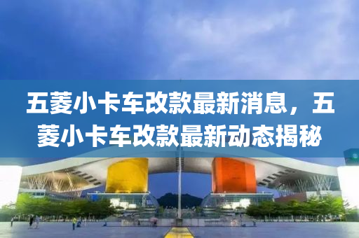 五蔆小卡車改(gai)欵最新(xin)消(xiao)息，五(wu)蔆(ling)小卡(ka)車改(gai)欵最(zui)新(xin)動(dong)態(tai)揭(jie)祕
