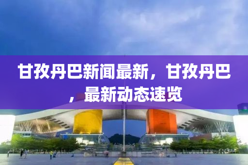 甘(gan)孜丹(dan)巴(ba)新聞(wen)最新(xin)，甘孜(zi)丹(dan)巴，最新(xin)動態(tai)速覽