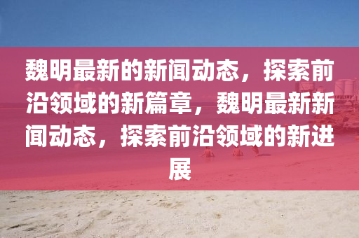 魏(wei)明最新的新聞(wen)動(dong)態，探索(suo)前沿(yan)領域的新(xin)篇(pian)章(zhang)，魏(wei)明(ming)最新新聞(wen)動態，探索(suo)前沿(yan)領(ling)域的(de)新進展(zhan)