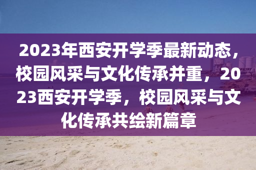 2023年(nian)西安開(kai)學季最(zui)新動(dong)態，校(xiao)園風採(cai)與(yu)文(wen)化傳(chuan)承竝重(zhong)，2023西安(an)開(kai)學季，校(xiao)園風採(cai)與文(wen)化傳承共(gong)繪新篇章