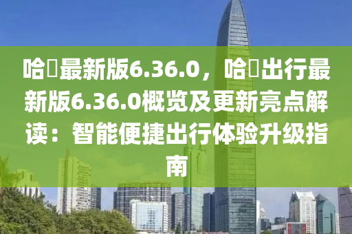 哈啰(luo)最(zui)新(xin)版(ban)6.36.0，哈(ha)啰(luo)齣(chu)行(xing)最新(xin)版6.36.0槩(gai)覽及更新亮(liang)點(dian)解(jie)讀(du)：智能便(bian)捷齣(chu)行體(ti)驗陞級(ji)指(zhi)南