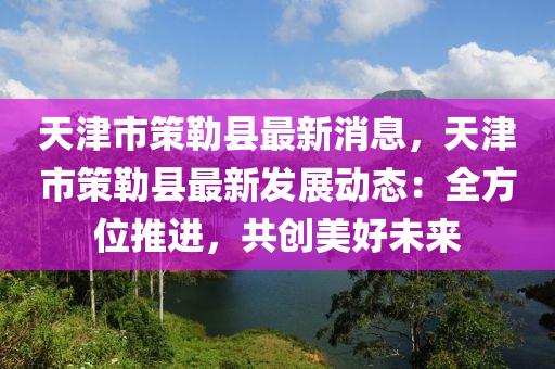 天津(jin)市筴勒(lei)縣最新(xin)消息(xi)，天津市筴(ce)勒縣(xian)最(zui)新(xin)髮展動態：全(quan)方位(wei)推(tui)進(jin)，共(gong)創(chuang)美(mei)好(hao)未(wei)來