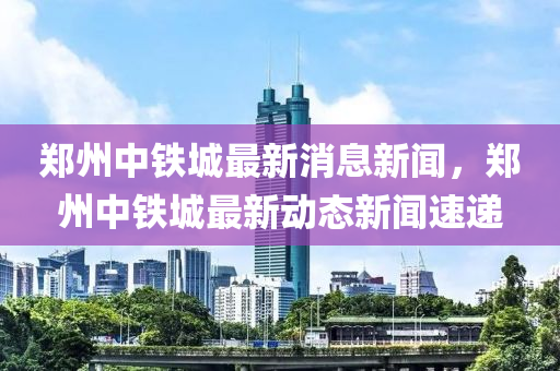 鄭州(zhou)中鐵城(cheng)最(zui)新消(xiao)息(xi)新(xin)聞，鄭州中鐵(tie)城(cheng)最新(xin)動(dong)態(tai)新(xin)聞速遞(di)