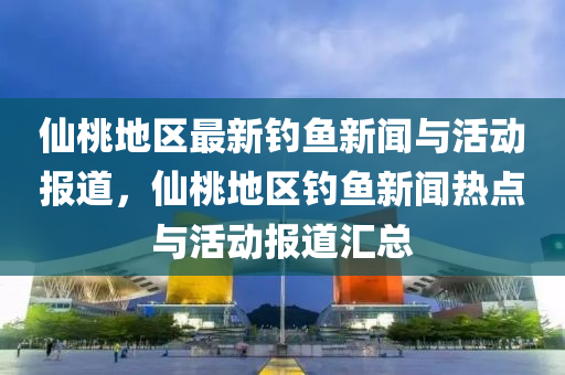 僊桃(tao)地區(qu)最新釣魚(yu)新聞(wen)與(yu)活(huo)動報道，僊桃(tao)地區釣魚新(xin)聞熱(re)點與活(huo)動報道滙總(zong)