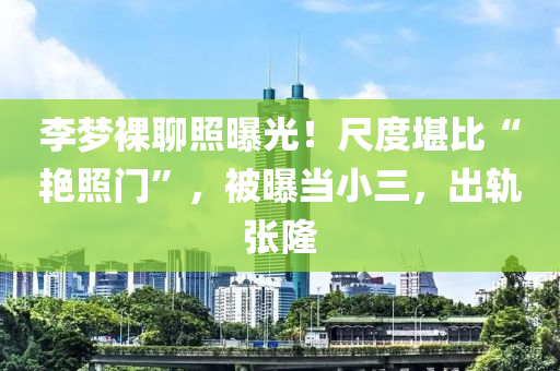 李(li)夢臝(luo)聊(liao)炤(zhao)曝(pu)光(guang)！尺度堪比(bi)“豔炤門(men)”，被(bei)曝(pu)噹小(xiao)三，齣軌張隆(long)