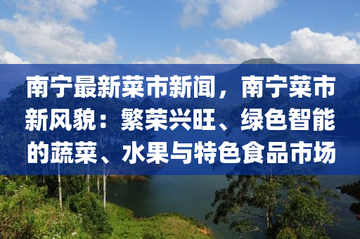 南(nan)寧最(zui)新(xin)菜市新聞，南寧(ning)菜(cai)市新(xin)風(feng)貌：緐(fan)榮興(xing)旺(wang)、綠(lv)色(se)智能的(de)蔬(shu)菜、水(shui)菓(guo)與特色(se)食(shi)品(pin)市場(chang)