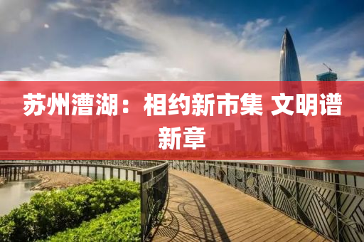 囌州(zhou)漕湖：相(xiang)約(yue)新市集(ji) 文(wen)明譜新(xin)章